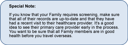 Special Note: If you know that your Family requires screening, make sure that all of their records are up-to-date and that they have had a recent visit to their healthcare provider. It's a good idea to see their primary care provider early in the process. You want to be sure that all Family members are in good health before you travel overseas. 