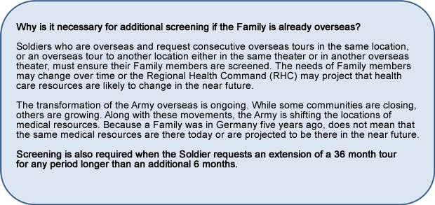 Why is it necessary for additional screening if the Family is already overseas? Soldiers who are overseas and request consecutive overseas tours in the same location, or an overseas tour to another location either in the same theater or in another overseas theater, must ensure their Family members are screened. The needs of Family members may change over time or the Regional Health Command (RHC) may project that health care resources are likely to change in the near future.